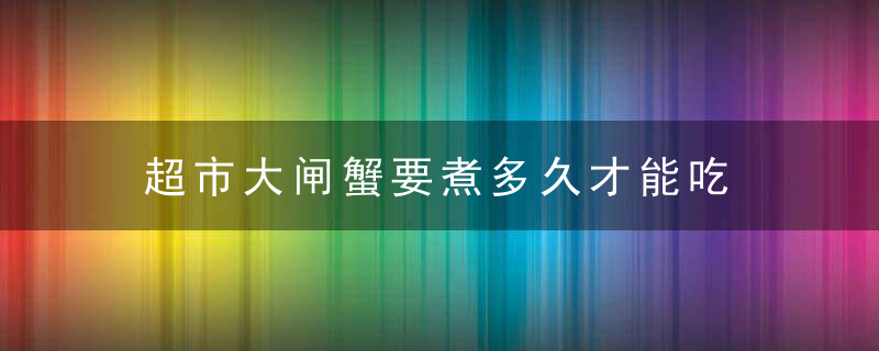 超市大闸蟹要煮多久才能吃 超市大闸蟹要煮几分钟才能吃